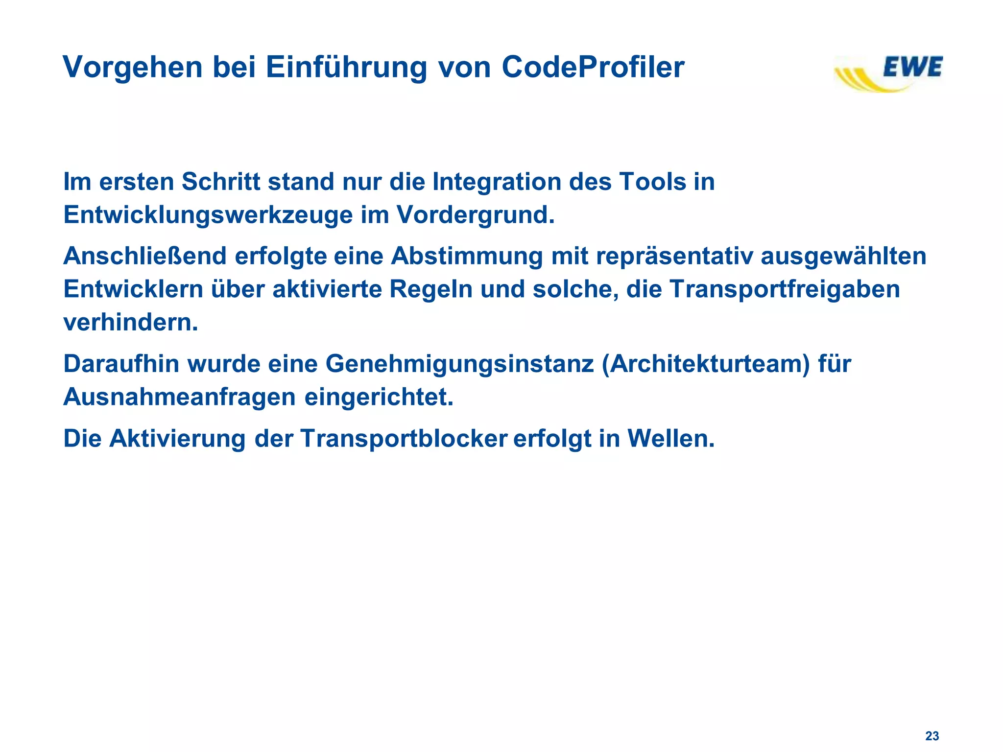 2323
Vorgehen bei Einführung von CodeProfiler
Im ersten Schritt stand nur die Integration des Tools in
Entwicklungswerkzeuge im Vordergrund.
Anschließend erfolgte eine Abstimmung mit repräsentativ ausgewählten
Entwicklern über aktivierte Regeln und solche, die Transportfreigaben
verhindern.
Daraufhin wurde eine Genehmigungsinstanz (Architekturteam) für
Ausnahmeanfragen eingerichtet.
Die Aktivierung der Transportblocker erfolgt in Wellen.
 