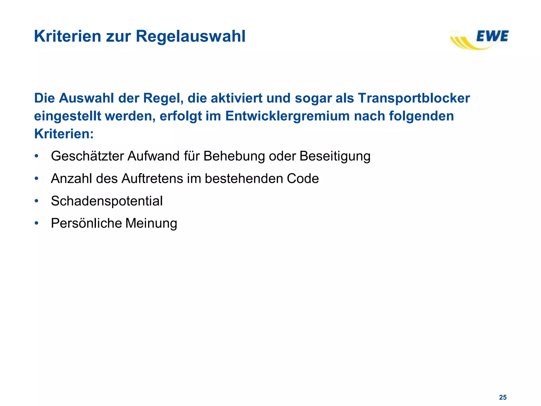 2525
Kriterien zur Regelauswahl
Die Auswahl der Regel, die aktiviert und sogar als Transportblocker
eingestellt werden, erfolgt im Entwicklergremium nach folgenden
Kriterien:
• Geschätzter Aufwand für Behebung oder Beseitigung
• Anzahl des Auftretens im bestehenden Code
• Schadenspotential
• Persönliche Meinung
 