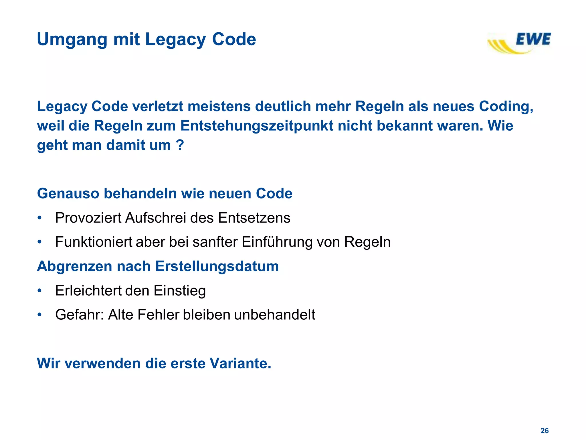 2626
Umgang mit Legacy Code
Legacy Code verletzt meistens deutlich mehr Regeln als neues Coding,
weil die Regeln zum Entstehungszeitpunkt nicht bekannt waren. Wie
geht man damit um ?
Genauso behandeln wie neuen Code
• Provoziert Aufschrei des Entsetzens
• Funktioniert aber bei sanfter Einführung von Regeln
Abgrenzen nach Erstellungsdatum
• Erleichtert den Einstieg
• Gefahr: Alte Fehler bleiben unbehandelt
Wir verwenden die erste Variante.
 