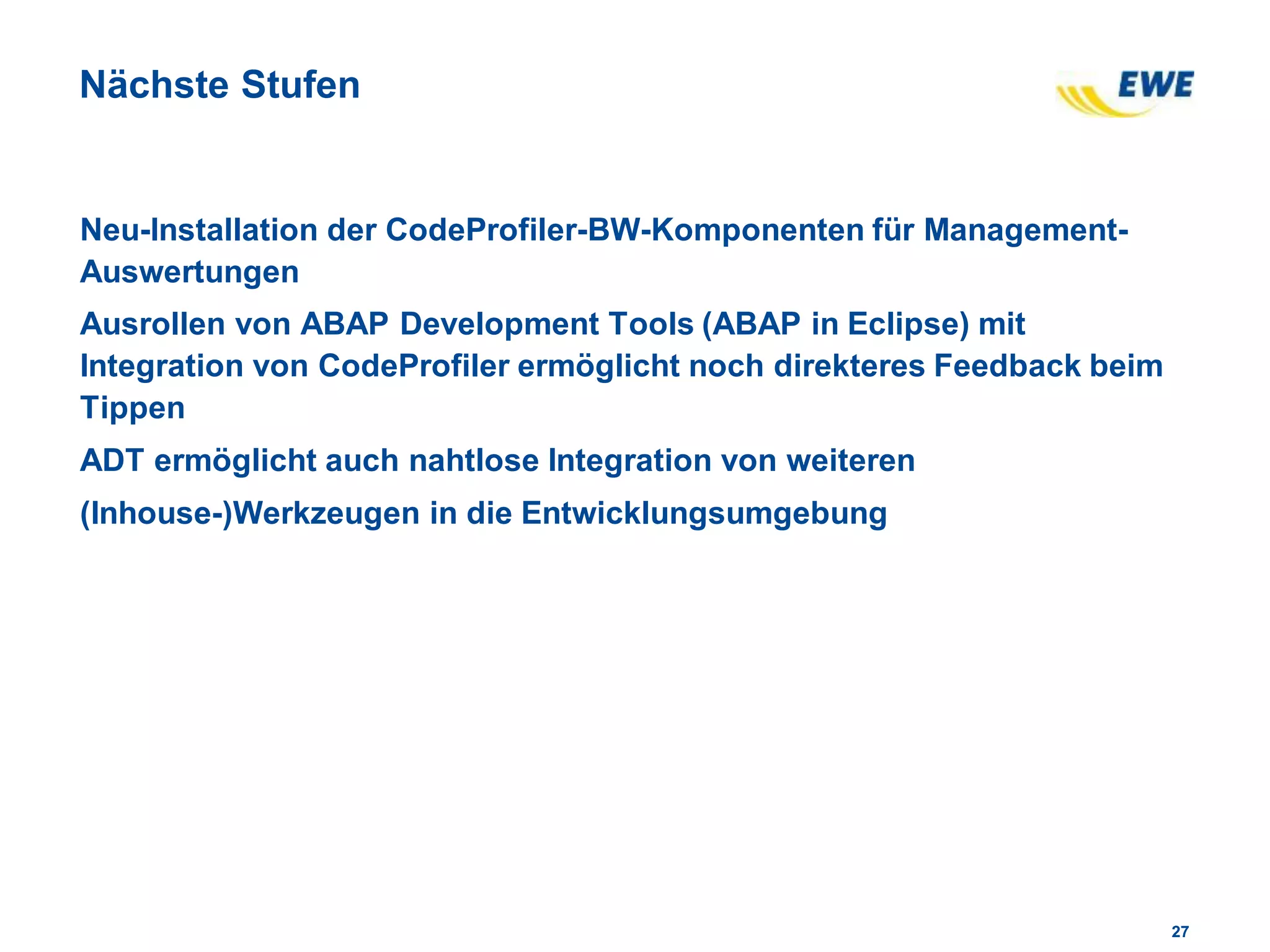 2727
Nächste Stufen
Neu-Installation der CodeProfiler-BW-Komponenten für Management-
Auswertungen
Ausrollen von ABAP Development Tools (ABAP in Eclipse) mit
Integration von CodeProfiler ermöglicht noch direkteres Feedback beim
Tippen
ADT ermöglicht auch nahtlose Integration von weiteren
(Inhouse-)Werkzeugen in die Entwicklungsumgebung
 