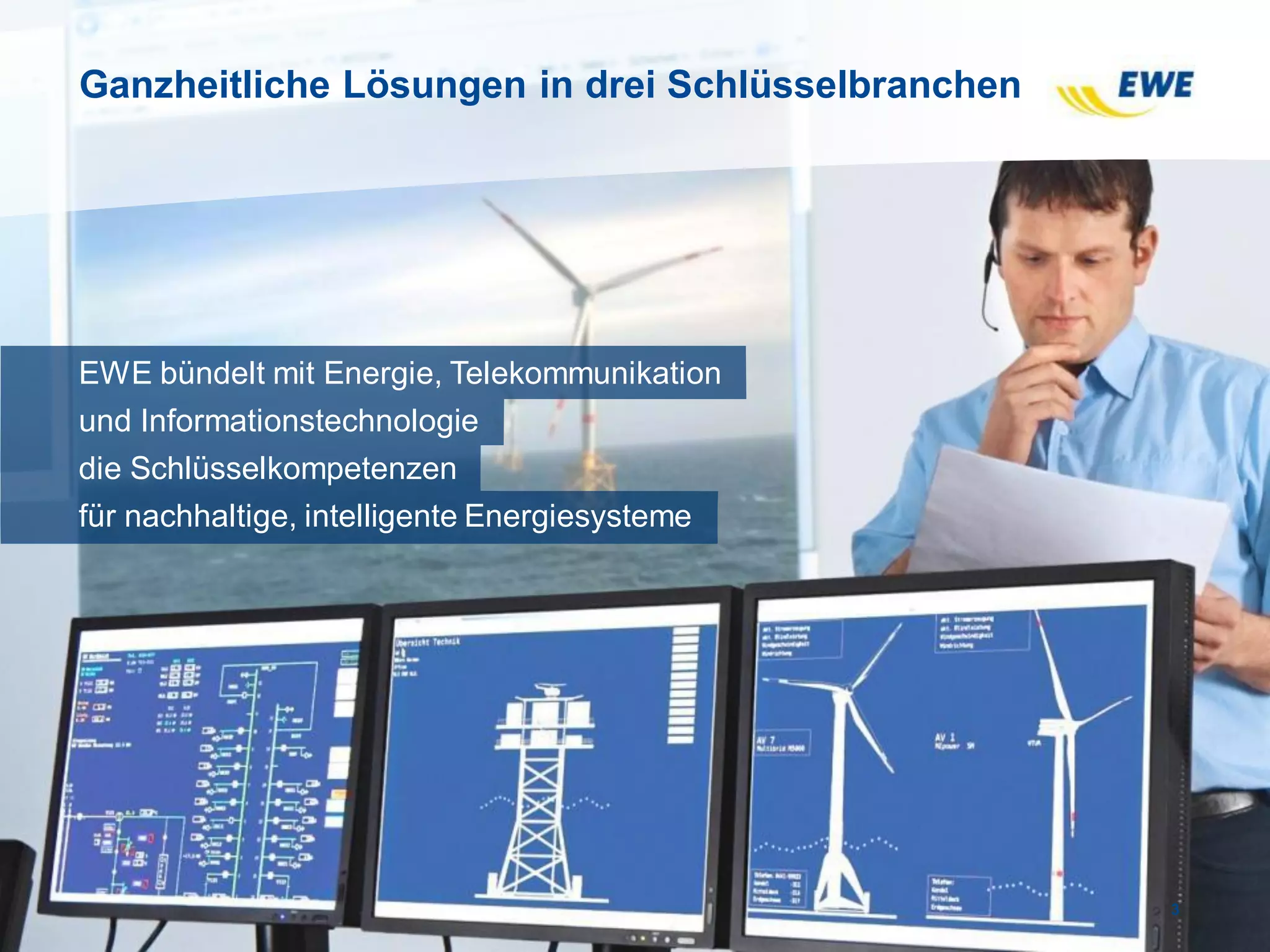 Ganzheitliche Lösungen in drei Schlüsselbranchen
3
EWE bündelt mit Energie, Telekommunikation
und Informationstechnologie
die Schlüsselkompetenzen
für nachhaltige, intelligente Energiesysteme
 