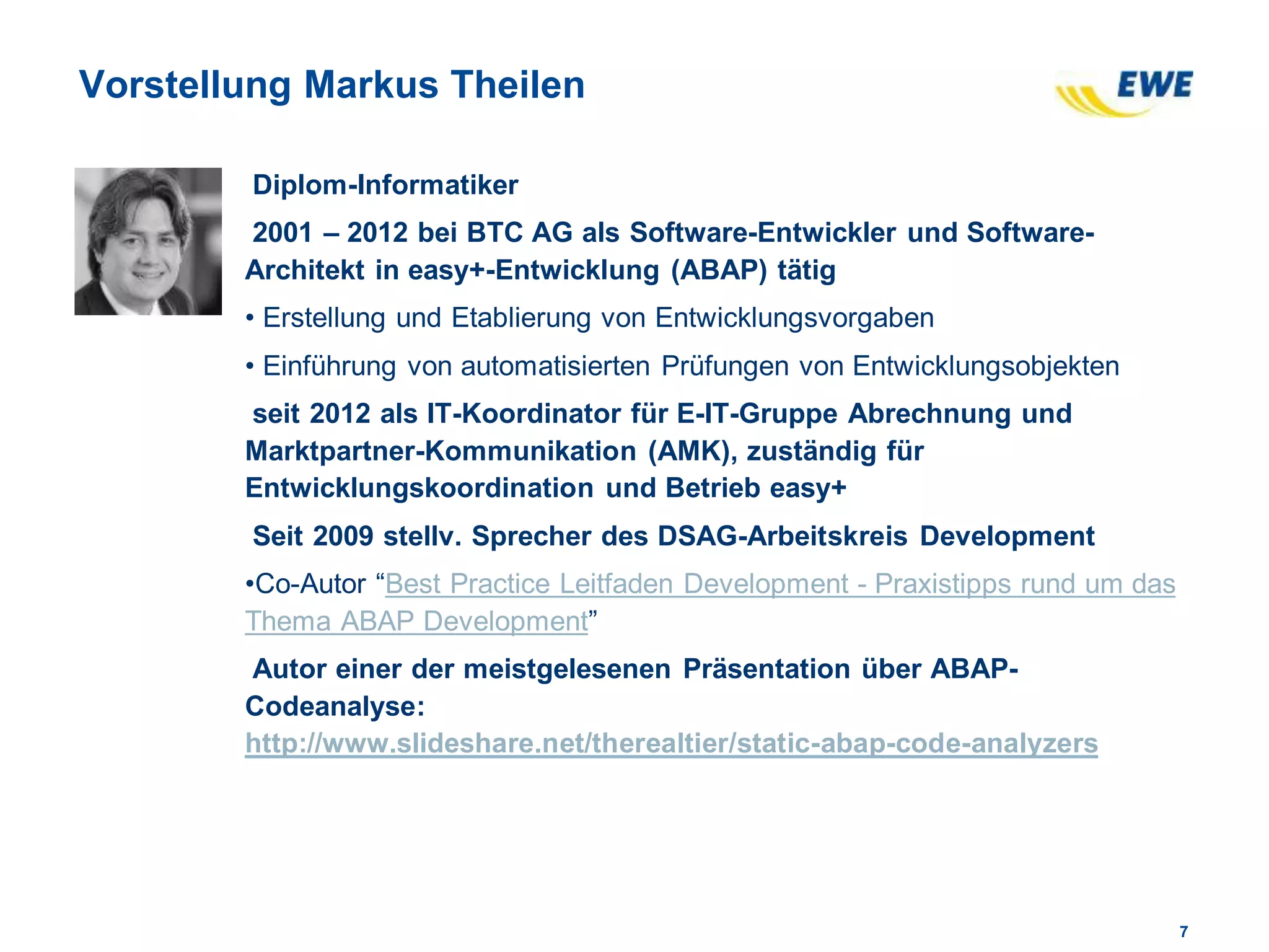 77
Vorstellung Markus Theilen
Diplom-Informatiker
2001 – 2012 bei BTC AG als Software-Entwickler und Software-
Architekt in easy+-Entwicklung (ABAP) tätig
• Erstellung und Etablierung von Entwicklungsvorgaben
• Einführung von automatisierten Prüfungen von Entwicklungsobjekten
seit 2012 als IT-Koordinator für E-IT-Gruppe Abrechnung und
Marktpartner-Kommunikation (AMK), zuständig für
Entwicklungskoordination und Betrieb easy+
Seit 2009 stellv. Sprecher des DSAG-Arbeitskreis Development
•Co-Autor “Best Practice Leitfaden Development - Praxistipps rund um das
Thema ABAP Development”
Autor einer der meistgelesenen Präsentation über ABAP-
Codeanalyse:
http://www.slideshare.net/therealtier/static-abap-code-analyzers
 