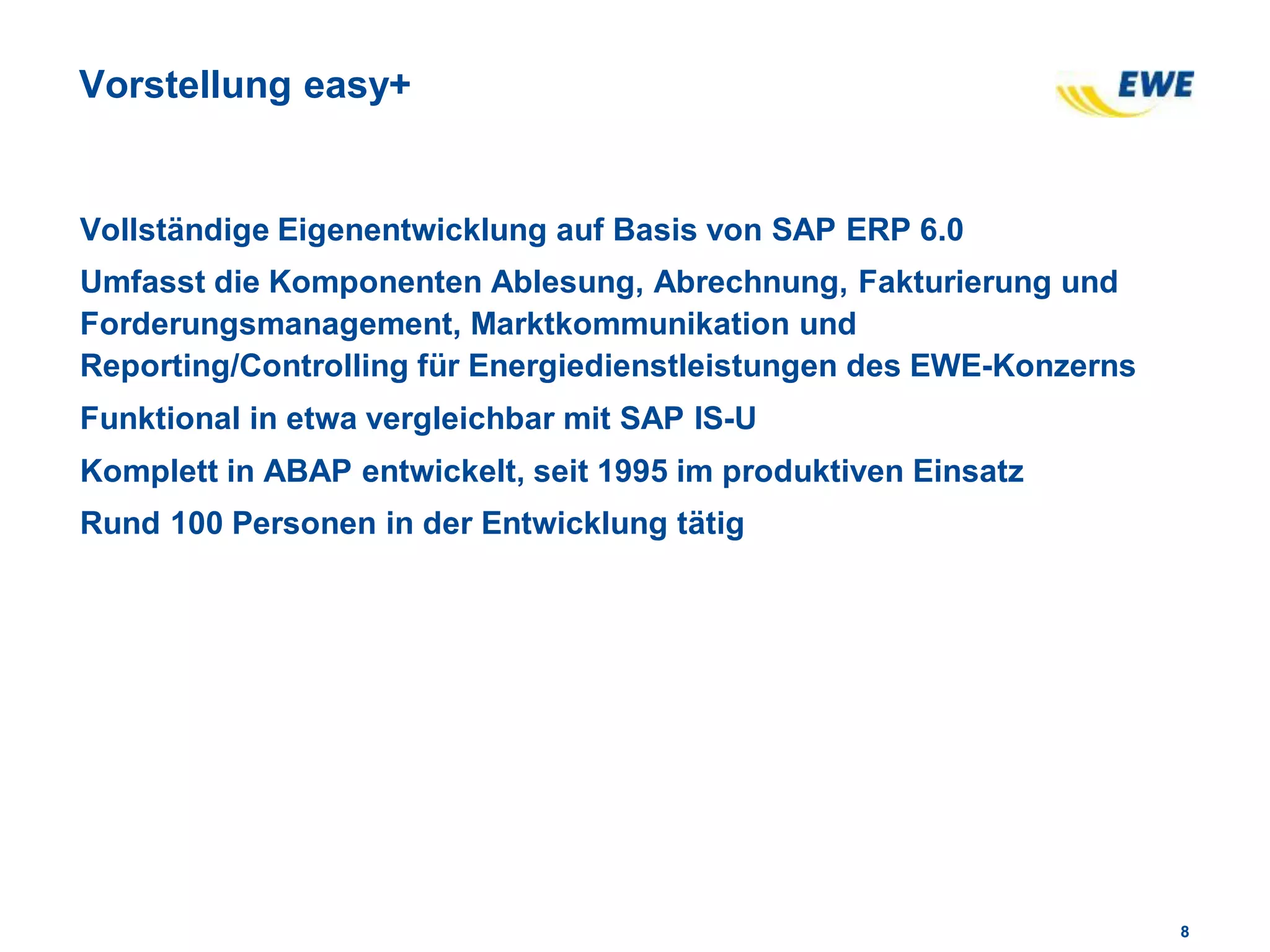 88
Vorstellung easy+
Vollständige Eigenentwicklung auf Basis von SAP ERP 6.0
Umfasst die Komponenten Ablesung, Abrechnung, Fakturierung und
Forderungsmanagement, Marktkommunikation und
Reporting/Controlling für Energiedienstleistungen des EWE-Konzerns
Funktional in etwa vergleichbar mit SAP IS-U
Komplett in ABAP entwickelt, seit 1995 im produktiven Einsatz
Rund 100 Personen in der Entwicklung tätig
 