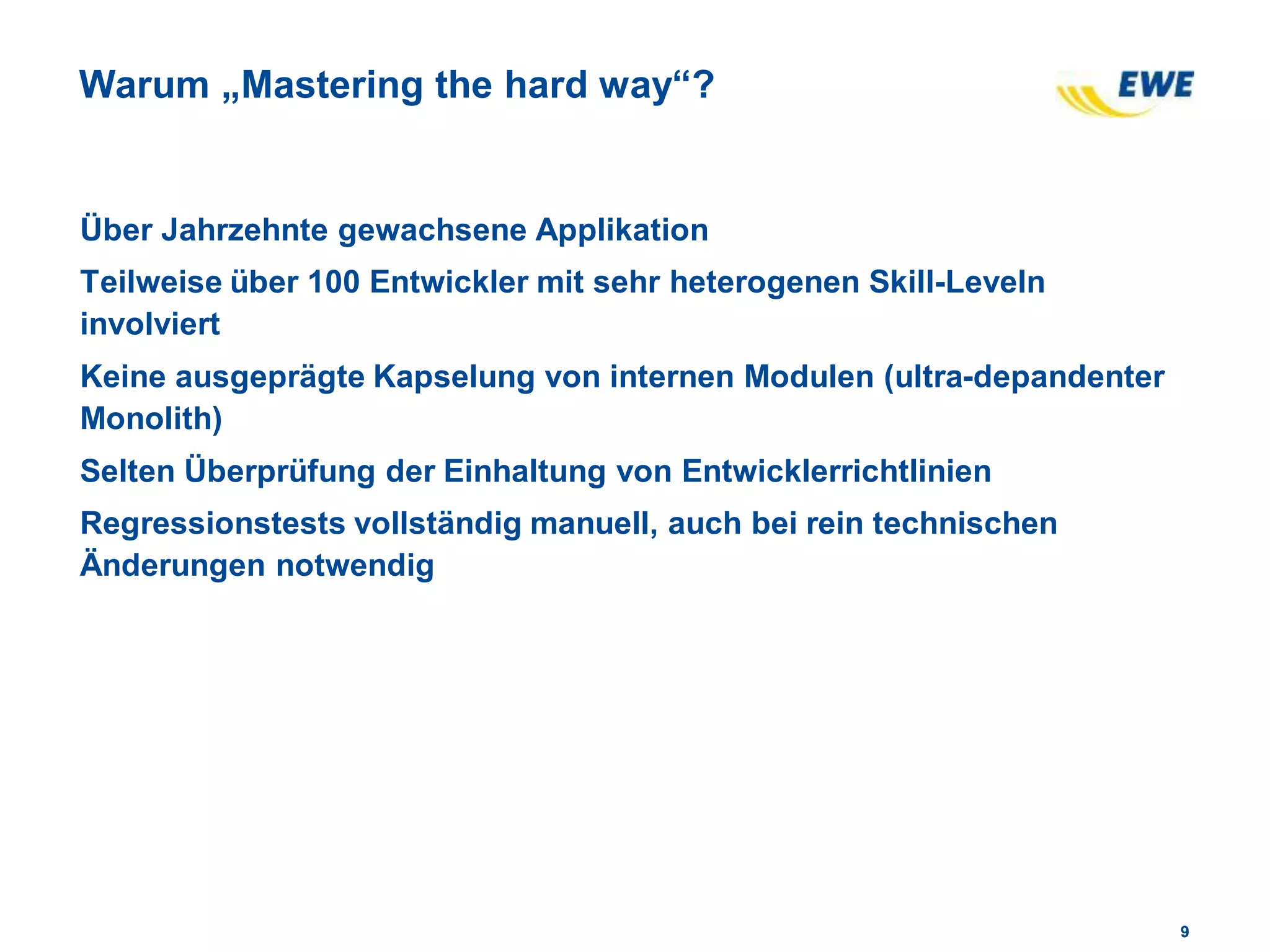 99
Warum „Mastering the hard way“?
Über Jahrzehnte gewachsene Applikation
Teilweise über 100 Entwickler mit sehr heterogenen Skill-Leveln
involviert
Keine ausgeprägte Kapselung von internen Modulen (ultra-depandenter
Monolith)
Selten Überprüfung der Einhaltung von Entwicklerrichtlinien
Regressionstests vollständig manuell, auch bei rein technischen
Änderungen notwendig
 