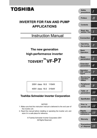 Ｅ６５８０９８９①
INVERTER FOR FAN AND PUMP
APPLICATIONS
 Instruction Manual
The new generation
high-performance inverter
TOSVERT VF-P7
NOTICE
1. Make sure that this instruction manual is delivered to the end user of
the inverter unit.
2. Read this manual before installing or operating the inverter unit, and
store it in a safe place for reference.
© Toshiba Schneider Inverter Corporation 2001
All Rights Reserved.
  200V class 18.5∼110kW
  400V class 18.5∼315kW
II
I
1
3
2
5
4
7
6
9
8
11
10
13
12
14
15
Preface
Safety
precautions
Contents
Operating
the inverter
Connection
Basic
parameters
Basic
Operation
Operation
with external
signal
Peripheral
units
Monitoring
operation
status
Specification
Table of
parameters
Regular
inspection and
maintenance
Prior to
service call
Warranty
Precautions
of disposal
Extended
parameters
Read this
section first
TM
 