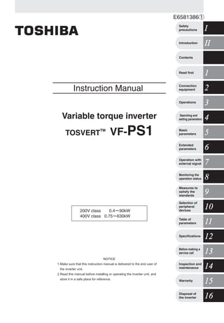 E6581386
Instruction Manual
Variable torque inverter
TOSVERT
TM
VF-PS1
200V class 0.4 90kW
400V class 0.75 630kW
1Read first
IIIIIntroduction
ISafety
precautions
Contents
2Connection
equipment
3Operations
4Searching and
setting parameters
5Basic
parameters
6Extended
parameters
7Operation with
external signal
8Monitoring the
operation status
9
Measures to
satisfy the
standards
1010
Selection of
peripheral
devices
1111Table of
parameters
1212Specifications
1313Before making a
service call
1414Inspection and
maintenance
1515Warranty
1616Disposal of
the inverter
NOTICE
1.Make sure that this instruction manual is delivered to the end user of
the inverter unit.
2.Read this manual before installing or operating the inverter unit, and
store it in a safe place for reference.
TOSVERTVF-PS1InstructionManualVariabletorqueinverter
For further information, please contact your nearest Toshiba Liaison Representative or International Operations - Producer Goods.
The data given in this manual are subject to change without notice.
2009-10
TOSHIBA
TOSHIBA INDUSTRIAL PRODUCTS
SALES CORPORATION
International Operations
9-11, Nihonbashi-honcho 4-chome,
Chuo-ku, Tokyo 103-0023, Japan
TEL: +81-(0)3-5644-5509
FAX: +81-(0)3-5644-5519
TOSHIBA INTERNATIONAL CORPORATION PTY., LTD
2 Morton Street Parramatta, NSW2150, Australia
TEL: +61-(0)2-9768-6600
FAX: +61-(0)2-9890-7542
TOSHIBA INFORMATION, INDUSTRIAL AND POWER
SYSTEMSTAIWAN CORP.
6F, No66, Sec1 Shin Sheng N.RD, Taipei, Taiwan
TEL: +886-(0)2-2581-3639
FAX: +886-(0)2-2581-3631
TOSHIBA INTERNATIONAL CORPORATION
13131 West Little York RD., Houston,
TX 77041, U.S.A
TEL: +1-713-466-0277
FAX: +1-713-466-8773
TOSHIBA ASIA PACIFIC PTE., LTD
152 Beach Rd., #16-00 Gateway East,
Singapore 189721
TEL: +65-6297-0990
FAX: +65-6297-5510
TOSHIBA CHINA CO., LTD
HSBC Tower, 1000 Lujiazui Ring Road,
Pudong New Area, Shanghai
200120, The People's Republic of China
TEL: +86-(0)21-6841-5666
FAX: +86-(0)21-6841-1161
 