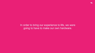 In order to bring our experience to life, we were 
going to have to make our own hardware. 
 