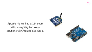 Apparently, we had experience 
with prototyping hardware 
solutions with Arduino and Xbee. 
 