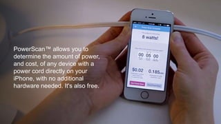 PowerScan™ allows you to 
determine the amount of power, 
and cost, of any device with a 
power cord directly on your 
iPhone, with no additional 
hardware needed. It's also free. 
 