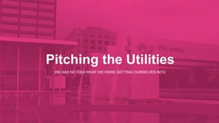 Pitching the Utilities 
WE HAD NO IDEA WHAT WE WERE GETTING OURSELVES INTO 
 