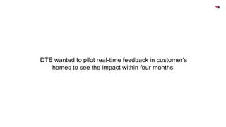 DTE wanted to pilot real-time feedback in customer’s 
homes to see the impact within four months. 
 