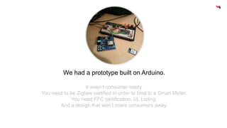 We had a prototype built on Arduino. 
It wasn’t consumer ready. 
You need to be Zigbee certified in order to bind to a Smart Meter. 
You need FFC certification, UL Listing. 
And a design that won’t scare consumers away. 
 