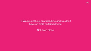 3 Weeks until our pilot deadline and we don’t 
have an FCC certified device. 
Not even close. 
 