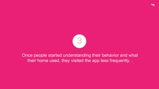 3 
Once people started understanding their behavior and what 
their home used, they visited the app less frequently. . 
 