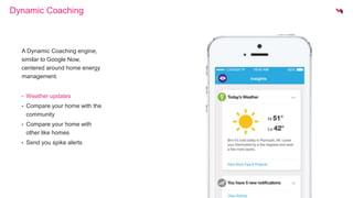 Dynamic Coaching 
A Dynamic Coaching engine, 
similar to Google Now, 
centered around home energy 
management. 
• Weather updates 
• Compare your home with the 
community 
• Compare your home with 
other like homes 
• Send you spike alerts 
 