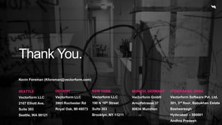 Thank You. 
Kevin Foreman (Kforeman@vectorform.com) 
SEATTLE 
Vectorform LLC 
2107 Elliott Ave. 
Suite 303 
Seattle, WA 98121 
DETROIT 
Vectorform LLC 
3905 Rochester Rd 
Royal Oak, MI 48073 
NEW YORK 
Vectorform LLC 
190 N 10th Street 
Suite 303 
Brooklyn, NY 11211 
MUNICH, GERMANY 
Vectorform GmbH 
Arnulfstrasse 37 
80636 Munchen 
HYDERABAD, INDIA 
Vectorform Software Pvt. Ltd. 
301, 3rd floor, Babukhan Estate 
Basheerbagh 
Hyderabad – 500001 
Andhra Pradesh 
