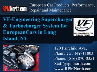 European Car Products, Performance,  Repair and Maintenance 120 Fairchild Ave,  Plainview,  NY-11803 Phone: (516) 870-0351 [email_address] www.RPMNorth.com VF-Engineering Supercharger & Turbocharger System for EuropeanCars in Long Island, NY 
