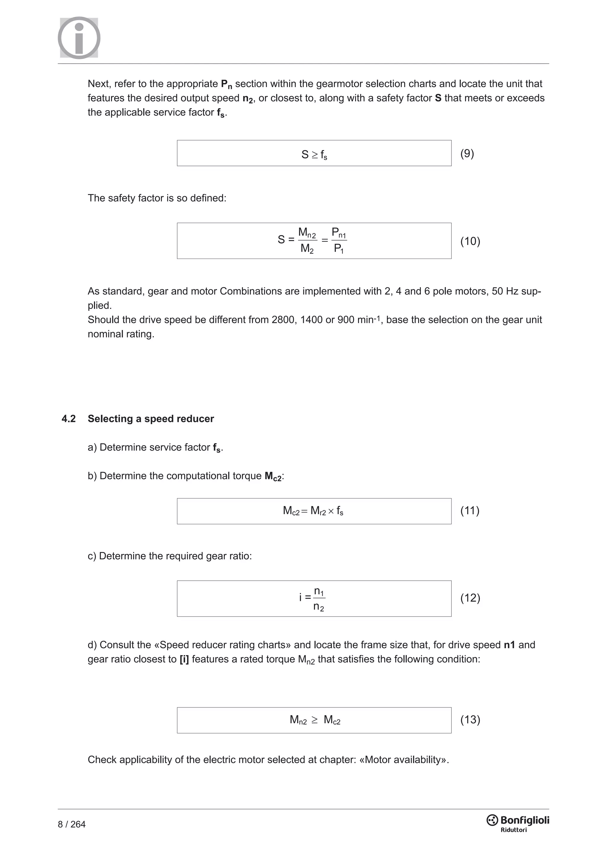 8 / 264
Next, refer to the appropriate Pn section within the gearmotor selection charts and locate the unit that
features the desired output speed n2, or closest to, along with a safety factor S that meets or exceeds
the applicable service factor fs.
S fs (9)
The safety factor is so defined:
S =
M
M
=
P
P
n2
2
n1
1
(10)
As standard, gear and motor Combinations are implemented with 2, 4 and 6 pole motors, 50 Hz sup-
plied.
Should the drive speed be different from 2800, 1400 or 900 min-1, base the selection on the gear unit
nominal rating.
c) Determine the required gear ratio:
d) Consult the «Speed reducer rating charts» and locate the frame size that, for drive speed n1 and
gear ratio closest to [i] features a rated torque Mn2 that satisfies the following condition:
Check applicability of the electric motor selected at chapter: «Motor availability».
Mc2 Mr2 fs (11)
i =
n
n
1
2
(12)
Mn2 Mc2 (13)
4.2 Selecting a speed reducer
a) Determine service factor fs.
b) Determine the computational torque Mc2:
 