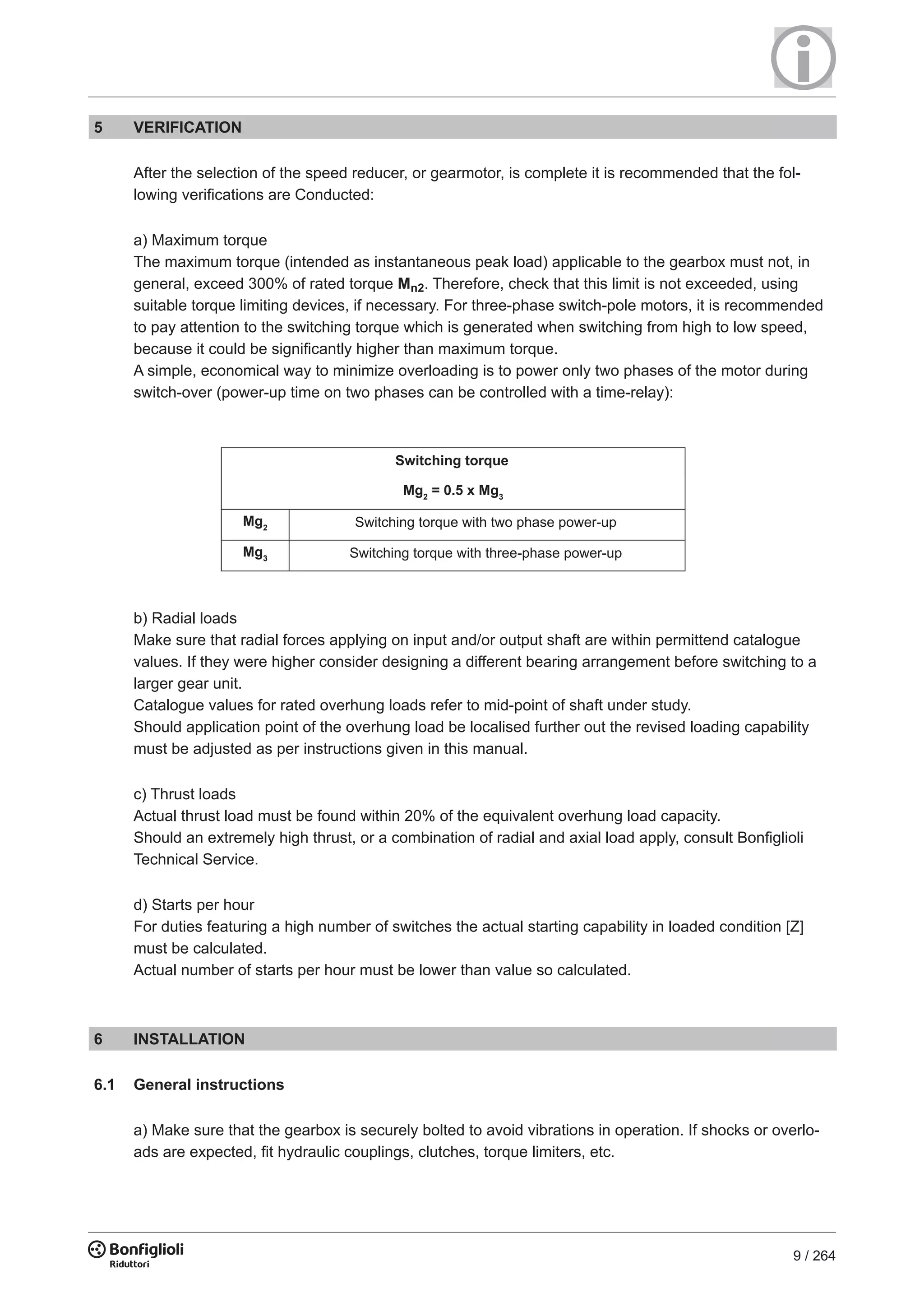 9 / 264
5 VERIFICATION
After the selection of the speed reducer, or gearmotor, is complete it is recommended that the fol-
lowing verifications are Conducted:
a) Maximum torque
The maximum torque (intended as instantaneous peak load) applicable to the gearbox must not, in
general, exceed 300% of rated torque Mn2. Therefore, check that this limit is not exceeded, using
suitable torque limiting devices, if necessary. For three-phase switch-pole motors, it is recommended
to pay attention to the switching torque which is generated when switching from high to low speed,
because it could be significantly higher than maximum torque.
A simple, economical way to minimize overloading is to power only two phases of the motor during
switch-over (power-up time on two phases can be controlled with a time-relay):
b) Radial loads
Make sure that radial forces applying on input and/or output shaft are within permittend catalogue
values. If they were higher consider designing a different bearing arrangement before switching to a
larger gear unit.
Catalogue values for rated overhung loads refer to mid-point of shaft under study.
Should application point of the overhung load be localised further out the revised loading capability
must be adjusted as per instructions given in this manual.
c) Thrust loads
Actual thrust load must be found within 20% of the equivalent overhung load capacity.
Should an extremely high thrust, or a combination of radial and axial load apply, consult Bonfiglioli
Technical Service.
d) Starts per hour
For duties featuring a high number of switches the actual starting capability in loaded condition [Z]
must be calculated.
Actual number of starts per hour must be lower than value so calculated.
6 INSTALLATION
6.1 General instructions
a) Make sure that the gearbox is securely bolted to avoid vibrations in operation. If shocks or overlo-
ads are expected, fit hydraulic couplings, clutches, torque limiters, etc.
Mg2
= 0.5 x Mg3
Mg2
Mg3
Switching torque
Switching torque with two phase power-up
Switching torque with three-phase power-up
 