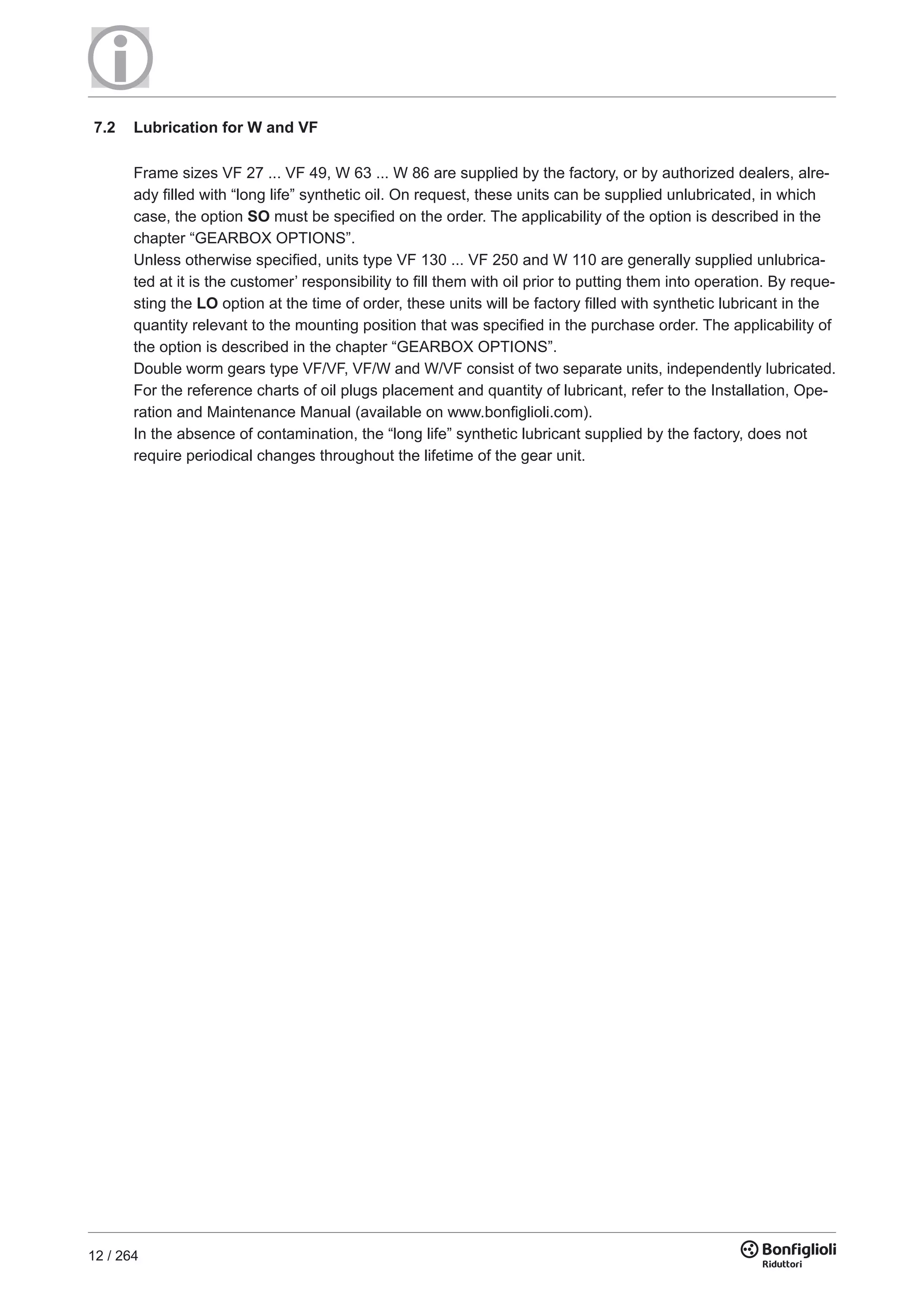12 / 264
7.2 Lubrication for W and VF
Frame sizes VF 27 ... VF 49, W 63 ... W 86 are supplied by the factory, or by authorized dealers, alre-
ady filled with “long life” synthetic oil. On request, these units can be supplied unlubricated, in which
case, the option SO must be specified on the order. The applicability of the option is described in the
chapter “GEARBOX OPTIONS”.
Unless otherwise specified, units type VF 130 ... VF 250 and W 110 are generally supplied unlubrica-
ted at it is the customer’ responsibility to fill them with oil prior to putting them into operation. By reque-
sting the LO option at the time of order, these units will be factory filled with synthetic lubricant in the
quantity relevant to the mounting position that was specified in the purchase order. The applicability of
the option is described in the chapter “GEARBOX OPTIONS”.
Double worm gears type VF/VF, VF/W and W/VF consist of two separate units, independently lubricated.
For the reference charts of oil plugs placement and quantity of lubricant, refer to the Installation, Ope-
ration and Maintenance Manual (available on www.bonfiglioli.com).
In the absence of contamination, the “long life” synthetic lubricant supplied by the factory, does not
require periodical changes throughout the lifetime of the gear unit.
 