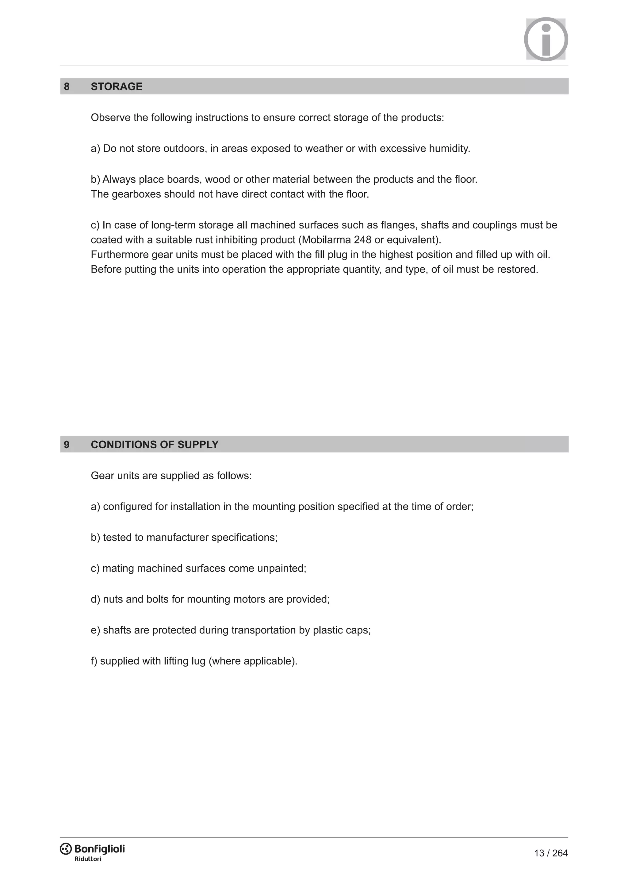 13 / 264
8 STORAGE
Observe the following instructions to ensure correct storage of the products:
a) Do not store outdoors, in areas exposed to weather or with excessive humidity.
b) Always place boards, wood or other material between the products and the ﬂoor.
The gearboxes should not have direct contact with the ﬂoor.
c) In case of long-term storage all machined surfaces such as ﬂanges, shafts and couplings must be
coated with a suitable rust inhibiting product (Mobilarma 248 or equivalent).
Furthermore gear units must be placed with the fill plug in the highest position and filled up with oil.
Before putting the units into operation the appropriate quantity, and type, of oil must be restored.
9 CONDITIONS OF SUPPLY
Gear units are supplied as follows:
a) configured for installation in the mounting position specified at the time of order;
b) tested to manufacturer specifications;
c) mating machined surfaces come unpainted;
d) nuts and bolts for mounting motors are provided;
e) shafts are protected during transportation by plastic caps;
f) supplied with lifting lug (where applicable).
 
