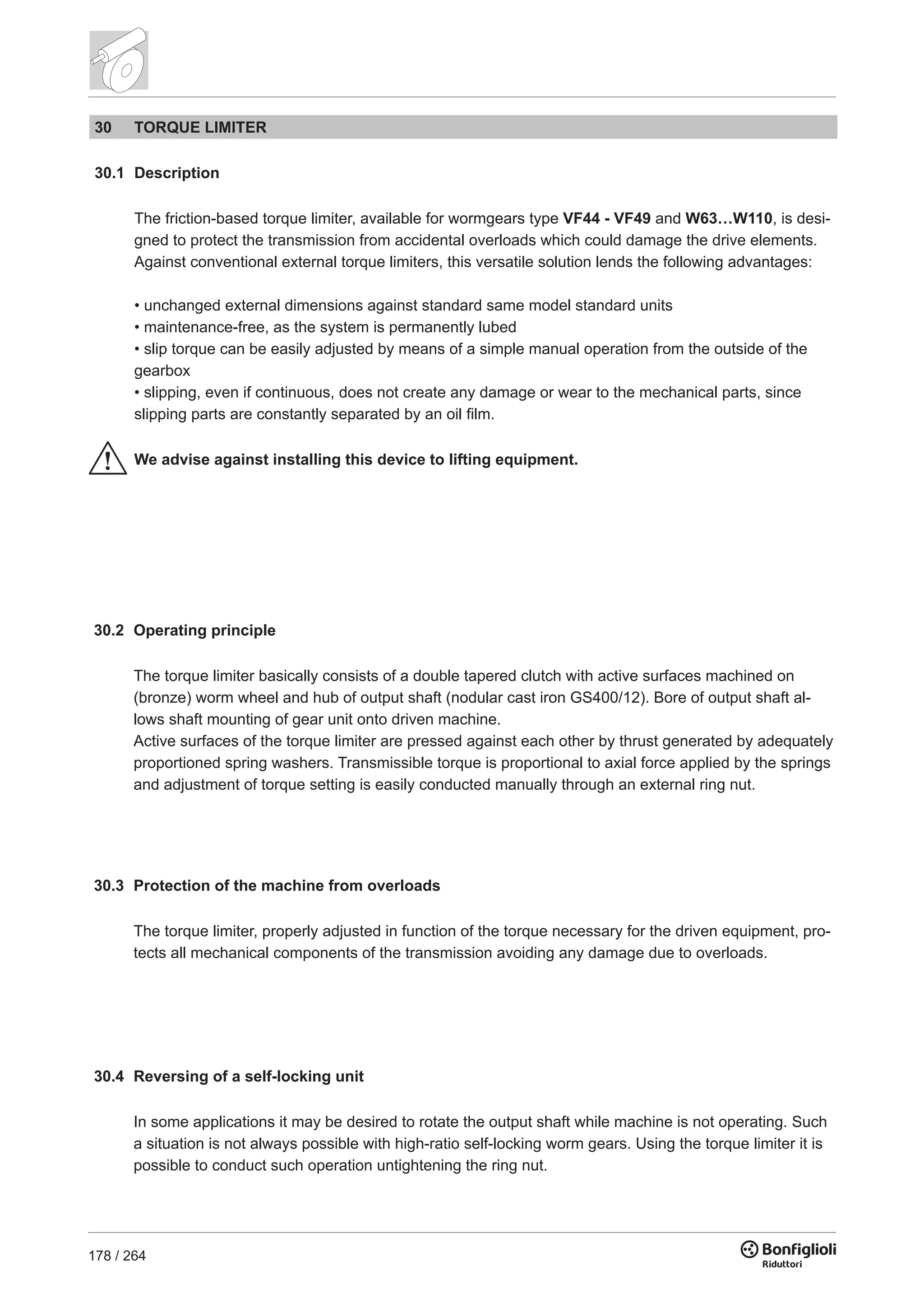 178 / 264
30 TORQUE LIMITER
30.1 Description
The friction-based torque limiter, available for wormgears type VF44 - VF49 and W63…W110, is desi-
gned to protect the transmission from accidental overloads which could damage the drive elements.
Against conventional external torque limiters, this versatile solution lends the following advantages:
• unchanged external dimensions against standard same model standard units
• maintenance-free, as the system is permanently lubed
• slip torque can be easily adjusted by means of a simple manual operation from the outside of the
gearbox
• slipping, even if continuous, does not create any damage or wear to the mechanical parts, since
slipping parts are constantly separated by an oil film.
We advise against installing this device to lifting equipment.
30.2 Operating principle
The torque limiter basically consists of a double tapered clutch with active surfaces machined on
(bronze) worm wheel and hub of output shaft (nodular cast iron GS400/12). Bore of output shaft al-
lows shaft mounting of gear unit onto driven machine.
Active surfaces of the torque limiter are pressed against each other by thrust generated by adequately
proportioned spring washers. Transmissible torque is proportional to axial force applied by the springs
and adjustment of torque setting is easily conducted manually through an external ring nut.
30.3 Protection of the machine from overloads
The torque limiter, properly adjusted in function of the torque necessary for the driven equipment, pro-
tects all mechanical components of the transmission avoiding any damage due to overloads.
30.4 Reversing of a self-locking unit
In some applications it may be desired to rotate the output shaft while machine is not operating. Such
a situation is not always possible with high-ratio self-locking worm gears. Using the torque limiter it is
possible to conduct such operation untightening the ring nut.
 