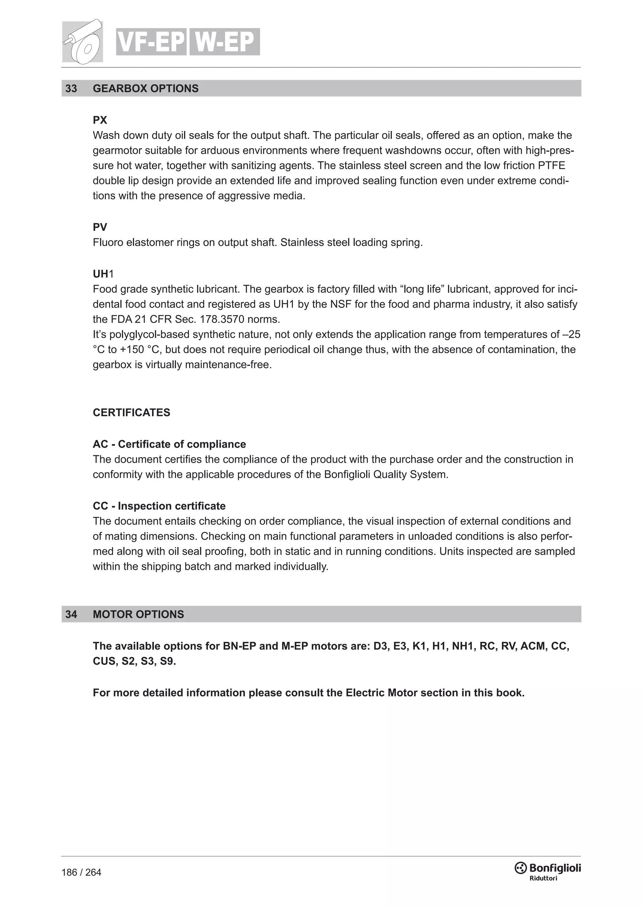186 / 264
W-EPVF-EP
33 GEARBOX OPTIONS
PX
Wash down duty oil seals for the output shaft. The particular oil seals, offered as an option, make the
gearmotor suitable for arduous environments where frequent washdowns occur, often with high-pres-
sure hot water, together with sanitizing agents. The stainless steel screen and the low friction PTFE
double lip design provide an extended life and improved sealing function even under extreme condi-
tions with the presence of aggressive media.
PV
Fluoro elastomer rings on output shaft. Stainless steel loading spring.
UH1
Food grade synthetic lubricant. The gearbox is factory filled with “long life” lubricant, approved for inci-
dental food contact and registered as UH1 by the NSF for the food and pharma industry, it also satisfy
the FDA 21 CFR Sec. 178.3570 norms.
It’s polyglycol-based synthetic nature, not only extends the application range from temperatures of –25
°C to +150 °C, but does not require periodical oil change thus, with the absence of contamination, the
gearbox is virtually maintenance-free.
CERTIFICATES
AC - Certificate of compliance
The document certifies the compliance of the product with the purchase order and the construction in
conformity with the applicable procedures of the Bonfiglioli Quality System.
CC - Inspection certificate
The document entails checking on order compliance, the visual inspection of external conditions and
of mating dimensions. Checking on main functional parameters in unloaded conditions is also perfor-
med along with oil seal proofing, both in static and in running conditions. Units inspected are sampled
within the shipping batch and marked individually.
34 MOTOR OPTIONS
The available options for BN-EP and M-EP motors are: D3, E3, K1, H1, NH1, RC, RV, ACM, CC,
CUS, S2, S3, S9.
For more detailed information please consult the Electric Motor section in this book.
 
