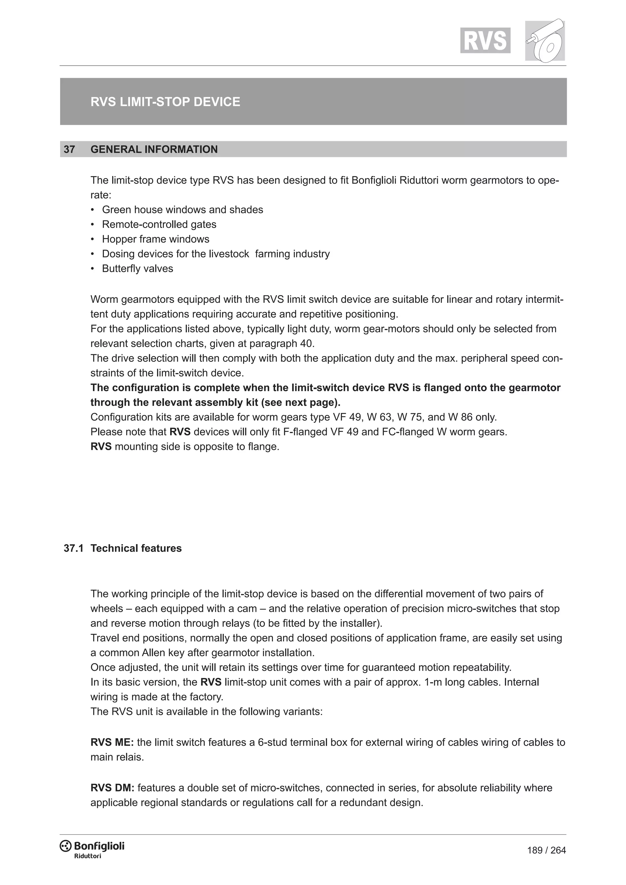 189 / 264
RVS LIMIT-STOP DEVICE
37 GENERAL INFORMATION
The limit-stop device type RVS has been designed to fit Bonfiglioli Riduttori worm gearmotors to ope-
rate:
•	 Green house windows and shades
•	 Remote-controlled gates
•	 Hopper frame windows
•	 Dosing devices for the livestock farming industry
•	 Butterfly valves
Worm gearmotors equipped with the RVS limit switch device are suitable for linear and rotary intermit-
tent duty applications requiring accurate and repetitive positioning.
For the applications listed above, typically light duty, worm gear-motors should only be selected from
relevant selection charts, given at paragraph 40.
The drive selection will then comply with both the application duty and the max. peripheral speed con-
straints of the limit-switch device.
The configuration is complete when the limit-switch device RVS is flanged onto the gearmotor
through the relevant assembly kit (see next page).
Configuration kits are available for worm gears type VF 49, W 63, W 75, and W 86 only.
Please note that RVS devices will only fit F-flanged VF 49 and FC-flanged W worm gears.
RVS mounting side is opposite to flange.
37.1 Technical features
The working principle of the limit-stop device is based on the differential movement of two pairs of
wheels – each equipped with a cam – and the relative operation of precision micro-switches that stop
and reverse motion through relays (to be fitted by the installer).
Travel end positions, normally the open and closed positions of application frame, are easily set using
a common Allen key after gearmotor installation.
Once adjusted, the unit will retain its settings over time for guaranteed motion repeatability.
In its basic version, the RVS limit-stop unit comes with a pair of approx. 1-m long cables. Internal
wiring is made at the factory.
The RVS unit is available in the following variants:
RVS ME: the limit switch features a 6-stud terminal box for external wiring of cables wiring of cables to
main relais.
RVS DM: features a double set of micro-switches, connected in series, for absolute reliability where
applicable regional standards or regulations call for a redundant design.
 