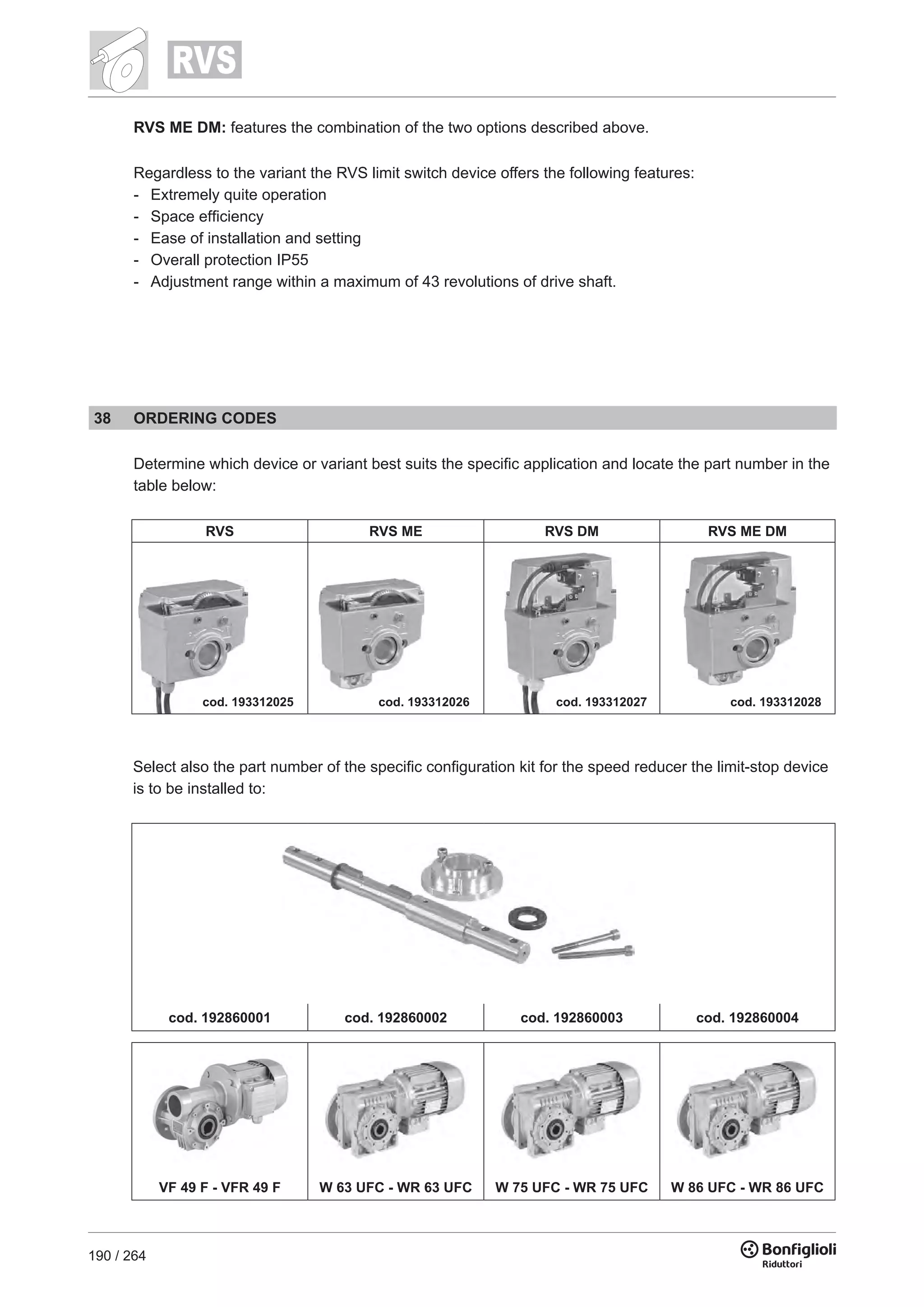 190 / 264
RVS ME DM: features the combination of the two options described above.
Regardless to the variant the RVS limit switch device offers the following features:
-	 Extremely quite operation
-	 Space efficiency
-	 Ease of installation and setting
-	 Overall protection IP55
-	 Adjustment range within a maximum of 43 revolutions of drive shaft.
38 ORDERING CODES
Determine which device or variant best suits the specific application and locate the part number in the
table below:
RVS RVS ME RVS DM RVS ME DM
cod. 193312025 cod. 193312026 cod. 193312027 cod. 193312028
Select also the part number of the specific configuration kit for the speed reducer the limit-stop device
is to be installed to:
cod. 192860001 cod. 192860002 cod. 192860003 cod. 192860004
VF 49 F - VFR 49 F W 63 UFC - WR 63 UFC W 75 UFC - WR 75 UFC W 86 UFC - WR 86 UFC
 