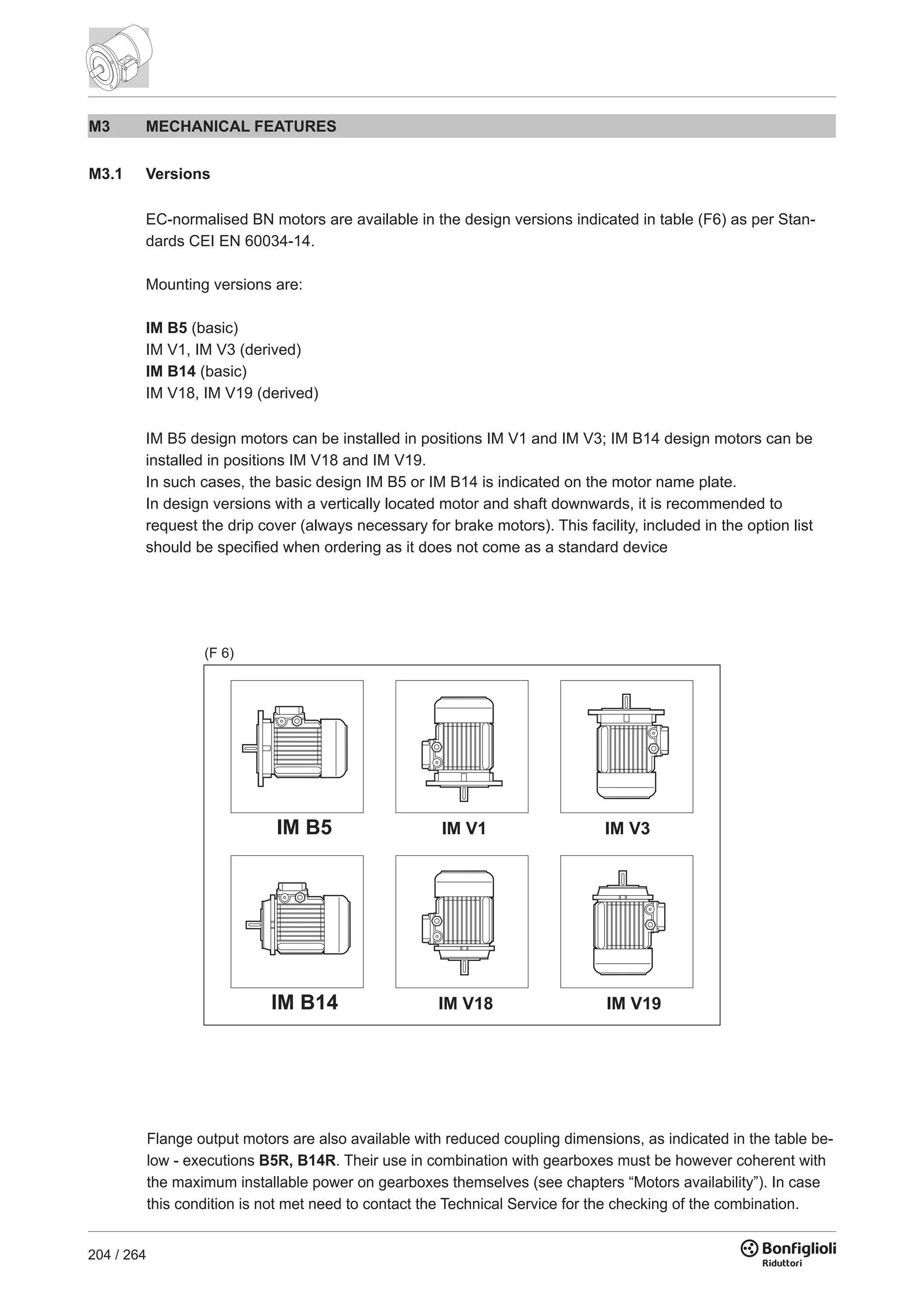 204 / 264
M3 MECHANICAL FEATURES
M3.1 Versions
EC-normalised BN motors are available in the design versions indicated in table (F6) as per Stan-
dards CEI EN 60034-14.
Mounting versions are:
IM B5 (basic)
IM V1, IM V3 (derived)
IM B14 (basic)
IM V18, IM V19 (derived)
IM B5 design motors can be installed in positions IM V1 and IM V3; IM B14 design motors can be
installed in positions IM V18 and IM V19.
In such cases, the basic design IM B5 or IM B14 is indicated on the motor name plate.
In design versions with a vertically located motor and shaft downwards, it is recommended to
request the drip cover (always necessary for brake motors). This facility, included in the option list
should be specified when ordering as it does not come as a standard device
Flange output motors are also available with reduced coupling dimensions, as indicated in the table be-
low - executions B5R, B14R. Their use in combination with gearboxes must be however coherent with
the maximum installable power on gearboxes themselves (see chapters “Motors availability”). In case
this condition is not met need to contact the Technical Service for the checking of the combination.
(F 6)
 