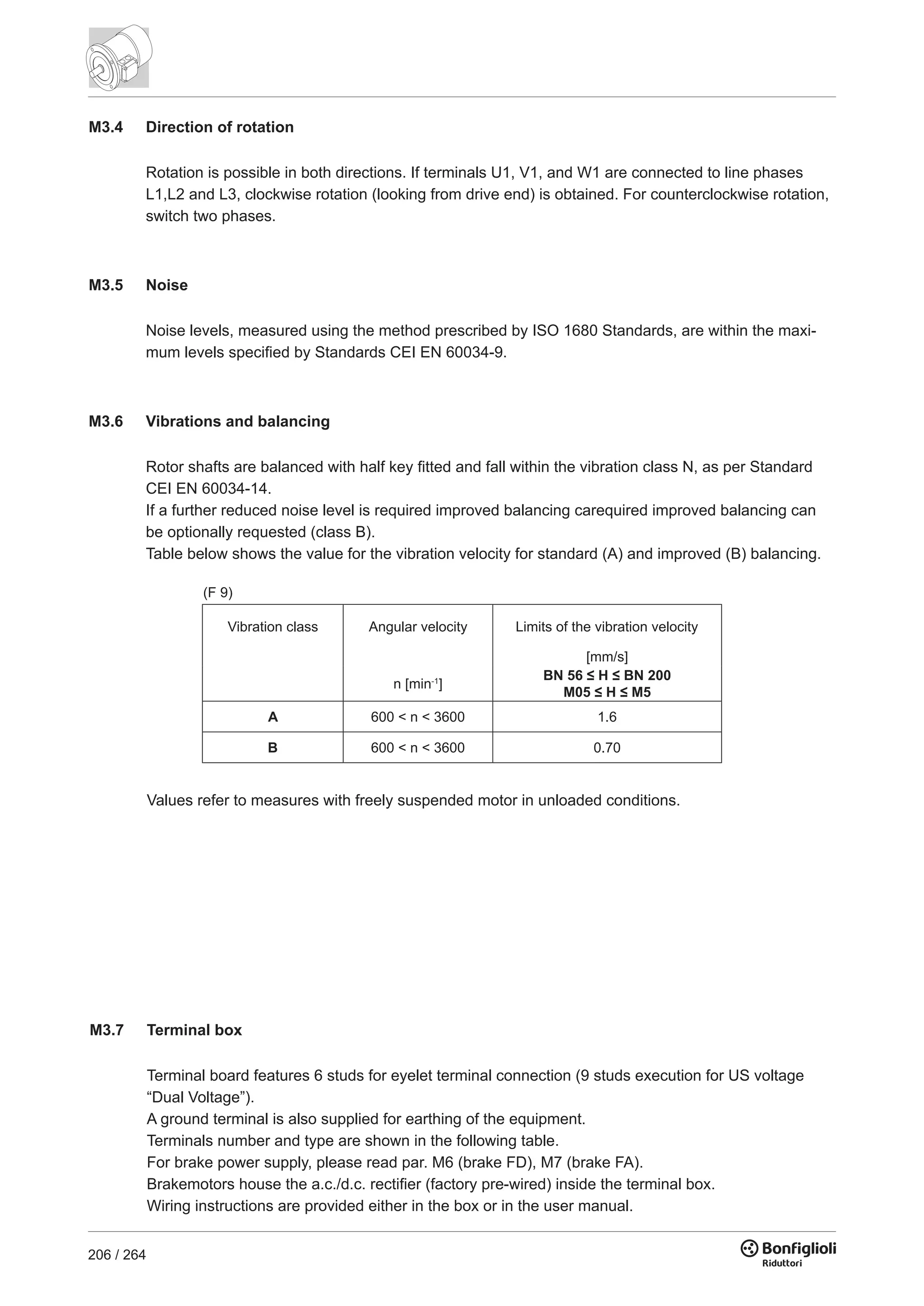 206 / 264
M3.4 Direction of rotation
Rotation is possible in both directions. If terminals U1, V1, and W1 are connected to line phases
L1,L2 and L3, clockwise rotation (looking from drive end) is obtained. For counterclockwise rotation,
switch two phases.
M3.5 Noise
Noise levels, measured using the method prescribed by ISO 1680 Standards, are within the maxi-
mum levels specified by Standards CEI EN 60034-9.
M3.6 Vibrations and balancing
Rotor shafts are balanced with half key fitted and fall within the vibration class N, as per Standard
CEI EN 60034-14.
If a further reduced noise level is required improved balancing carequired improved balancing can
be optionally requested (class B).
Table below shows the value for the vibration velocity for standard (A) and improved (B) balancing.
Values refer to measures with freely suspended motor in unloaded conditions.
(F 9)
[mm/s]
n [min-1
]
BN 56 ≤ H ≤ BN 200
M05 ≤ H ≤ M5
A 600 < n < 3600 1.6
B 600 < n < 3600 0.70
Vibration class Angular velocity Limits of the vibration velocity
M3.7 Terminal box
Terminal board features 6 studs for eyelet terminal connection (9 studs execution for US voltage
“Dual Voltage”).
A ground terminal is also supplied for earthing of the equipment.
Terminals number and type are shown in the following table.
For brake power supply, please read par. M6 (brake FD), M7 (brake FA).
Brakemotors house the a.c./d.c. rectifier (factory pre-wired) inside the terminal box.
Wiring instructions are provided either in the box or in the user manual.
 