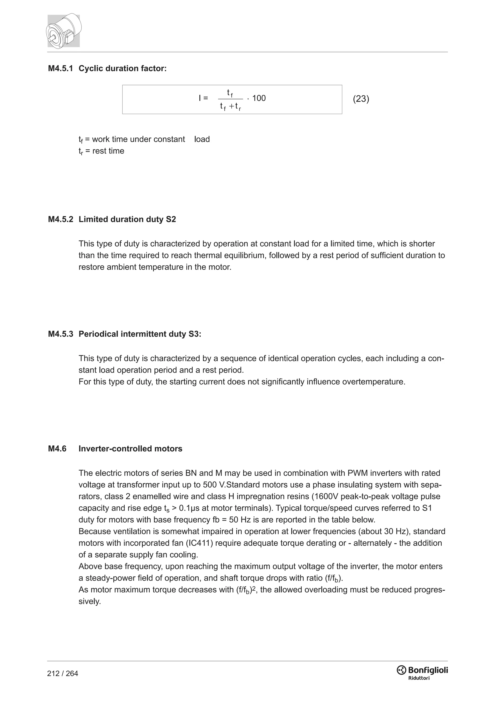 212 / 264
M4.5.1 Cyclic duration factor:
I =
t
t t
f
f r
. 100 (23)
tf = work time under constant load
tr = rest time
M4.5.2 Limited duration duty S2
This type of duty is characterized by operation at constant load for a limited time, which is shorter
than the time required to reach thermal equilibrium, followed by a rest period of sufficient duration to
restore ambient temperature in the motor.
M4.5.3 Periodical intermittent duty S3:
This type of duty is characterized by a sequence of identical operation cycles, each including a con-
stant load operation period and a rest period.
For this type of duty, the starting current does not significantly influence overtemperature.
M4.6 Inverter-controlled motors
The electric motors of series BN and M may be used in combination with PWM inverters with rated
voltage at transformer input up to 500 V.Standard motors use a phase insulating system with sepa-
rators, class 2 enamelled wire and class H impregnation resins (1600V peak-to-peak voltage pulse
capacity and rise edge ts > 0.1µs at motor terminals). Typical torque/speed curves referred to S1
duty for motors with base frequency fb = 50 Hz is are reported in the table below.
Because ventilation is somewhat impaired in operation at lower frequencies (about 30 Hz), standard
motors with incorporated fan (IC411) require adequate torque derating or - alternately - the addition
of a separate supply fan cooling.
Above base frequency, upon reaching the maximum output voltage of the inverter, the motor enters
a steady-power field of operation, and shaft torque drops with ratio (f/fb).
As motor maximum torque decreases with (f/fb)2, the allowed overloading must be reduced progres-
sively.
 