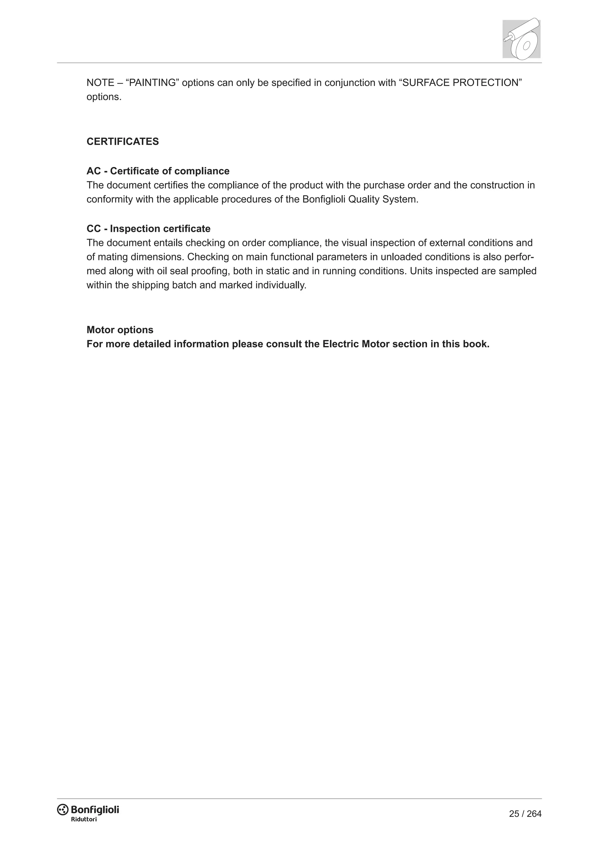 25 / 264
NOTE – “PAINTING” options can only be specified in conjunction with “SURFACE PROTECTION”
options.
CERTIFICATES
AC - Certificate of compliance
The document certifies the compliance of the product with the purchase order and the construction in
conformity with the applicable procedures of the Bonfiglioli Quality System.
CC - Inspection certificate
The document entails checking on order compliance, the visual inspection of external conditions and
of mating dimensions. Checking on main functional parameters in unloaded conditions is also perfor-
med along with oil seal proofing, both in static and in running conditions. Units inspected are sampled
within the shipping batch and marked individually.
Motor options
For more detailed information please consult the Electric Motor section in this book.
 
