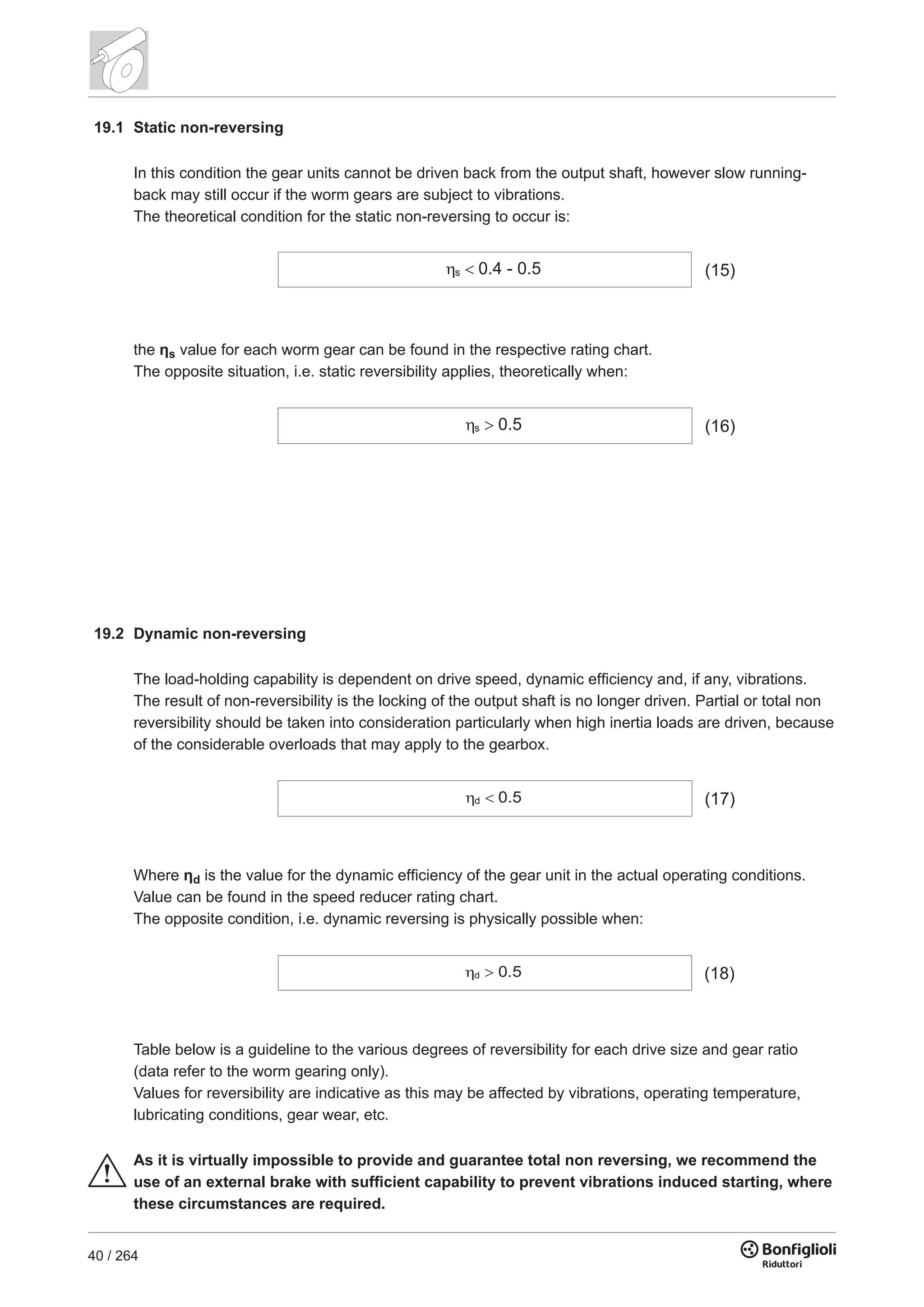 40 / 264
19.1 Static non-reversing
In this condition the gear units cannot be driven back from the output shaft, however slow running-
back may still occur if the worm gears are subject to vibrations.
The theoretical condition for the static non-reversing to occur is:
the ηs value for each worm gear can be found in the respective rating chart.
The opposite situation, i.e. static reversibility applies, theoretically when:
19.2 Dynamic non-reversing
The load-holding capability is dependent on drive speed, dynamic efficiency and, if any, vibrations.
The result of non-reversibility is the locking of the output shaft is no longer driven. Partial or total non
reversibility should be taken into consideration particularly when high inertia loads are driven, because
of the considerable overloads that may apply to the gearbox.
s 0.4 - 0.5 (15)
s 0.5 (16)
d 0.5 (17)
d 0.5 (18)
Where ηd is the value for the dynamic efficiency of the gear unit in the actual operating conditions.
Value can be found in the speed reducer rating chart.
The opposite condition, i.e. dynamic reversing is physically possible when:
Table below is a guideline to the various degrees of reversibility for each drive size and gear ratio
(data refer to the worm gearing only).
Values for reversibility are indicative as this may be affected by vibrations, operating temperature,
lubricating conditions, gear wear, etc.
As it is virtually impossible to provide and guarantee total non reversing, we recommend the
use of an external brake with sufficient capability to prevent vibrations induced starting, where
these circumstances are required.
 