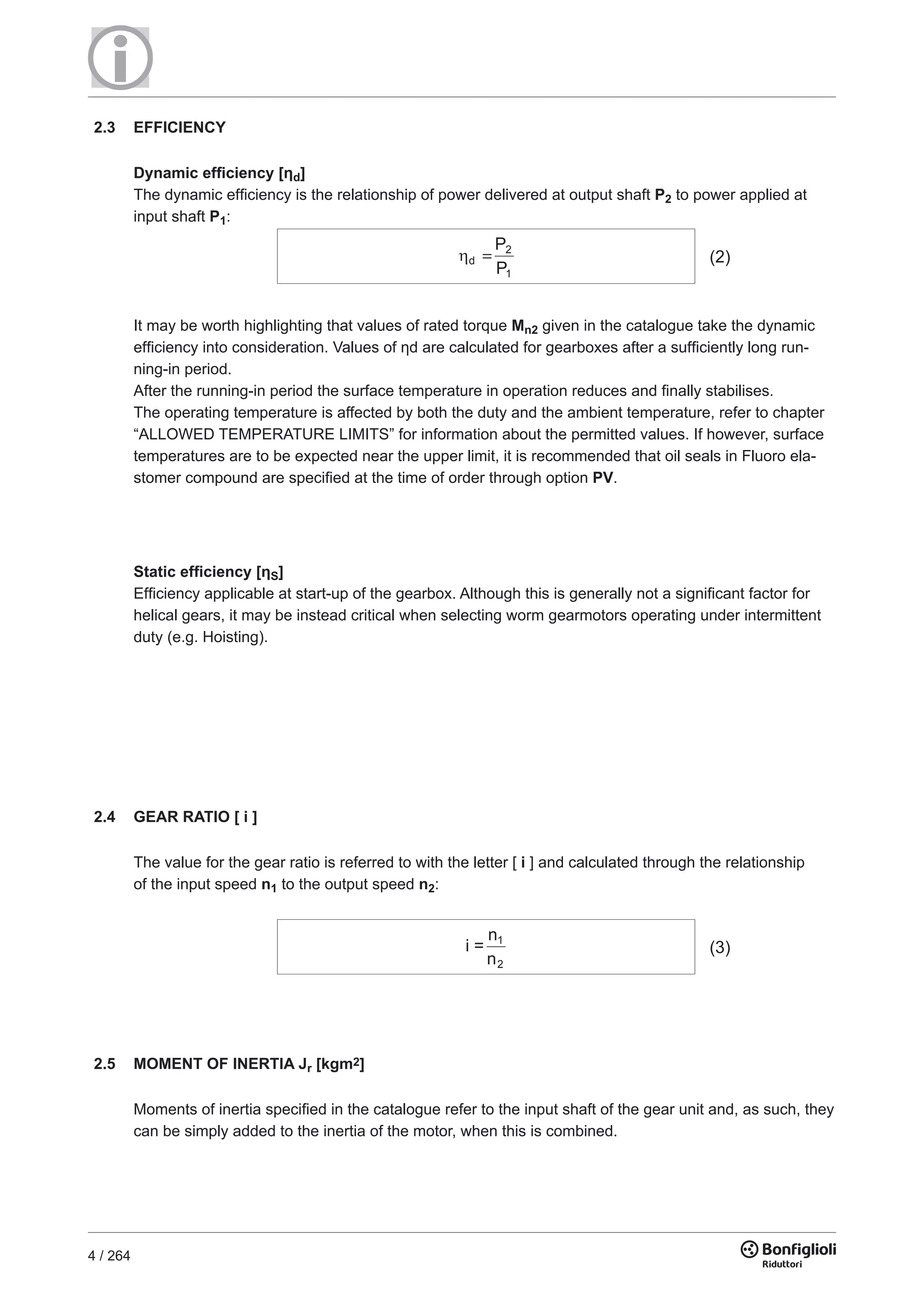 4 / 264
Static efﬁciency [ηS]
Efficiency applicable at start-up of the gearbox. Although this is generally not a significant factor for
helical gears, it may be instead critical when selecting worm gearmotors operating under intermittent
duty (e.g. Hoisting).
It may be worth highlighting that values of rated torque Mn2 given in the catalogue take the dynamic
efficiency into consideration. Values of ηd are calculated for gearboxes after a sufficiently long run-
ning-in period.
After the running-in period the surface temperature in operation reduces and finally stabilises.
The operating temperature is affected by both the duty and the ambient temperature, refer to chapter
“ALLOWED TEMPERATURE LIMITS” for information about the permitted values. If however, surface
temperatures are to be expected near the upper limit, it is recommended that oil seals in Fluoro ela-
stomer compound are specified at the time of order through option PV.
2.5 MOMENT OF INERTIA Jr [kgm2]
Moments of inertia specified in the catalogue refer to the input shaft of the gear unit and, as such, they
can be simply added to the inertia of the motor, when this is combined.
d
2
1
=
P
P
(2)
2.4 GEAR RATIO [ i ]
The value for the gear ratio is referred to with the letter [ i ] and calculated through the relationship
of the input speed n1 to the output speed n2:
i =
n
n
1
2
(3)
2.3 EFFICIENCY
Dynamic efﬁciency [ηd]
The dynamic efficiency is the relationship of power delivered at output shaft P2 to power applied at
input shaft P1:
 