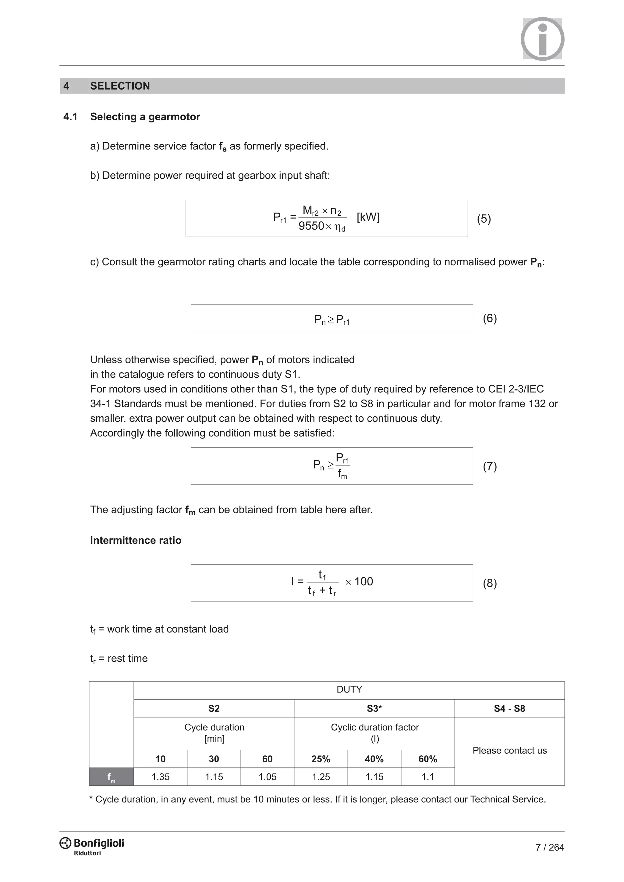 7 / 264
4 SELECTION
4.1 Selecting a gearmotor
a) Determine service factor fs as formerly specified.
b) Determine power required at gearbox input shaft:
c) Consult the gearmotor rating charts and locate the table corresponding to normalised power Pn:
P =
M n
9550
r1
r2 2
d
[kW] (5)
Pn Pr1 (6)
Unless otherwise specified, power Pn of motors indicated
in the catalogue refers to continuous duty S1.
For motors used in conditions other than S1, the type of duty required by reference to CEI 2-3/IEC
34-1 Standards must be mentioned. For duties from S2 to S8 in particular and for motor frame 132 or
smaller, extra power output can be obtained with respect to continuous duty.
Accordingly the following condition must be satisfied:
The adjusting factor fm can be obtained from table here after.
Intermittence ratio
tf = work time at constant load
tr = rest time
P
P
f
n
r1
m
(7)
I =
t
t + t
f
f r
100 (8)
Cycle duration
[min]
Cyclic duration factor
(l)
Please contact us
DUTY
* Cycle duration, in any event, must be 10 minutes or less. If it is longer, please contact our Technical Service.
S2 S3* S4 - S8
10 30 60 25% 40% 60%
fm
1.35 1.15 1.05 1.25 1.15 1.1
 
