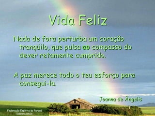 Vida Feliz
    Nada de fora perturba um coração
     tranqüilo, que pulsa ao compasso do
     dever retamente cumprido.

    A paz merece todo o teu esforço para
     consegui-la.

                                       Joanna de Ângelis

Federação Espírita do Paraná
       feparana.com.br
 