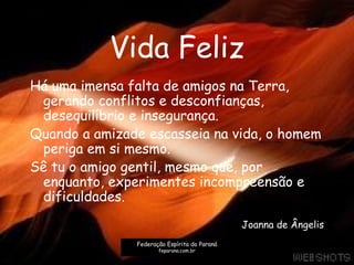 Vida Feliz
Há uma imensa falta de amigos na Terra,
gerando conflitos e desconfianças,
desequilíbrio e insegurança.
Quando a amizade escasseia na vida, o homem
periga em si mesmo.
Sê tu o amigo gentil, mesmo que, por
enquanto, experimentes incompreensão e
dificuldades.
Joanna de Ângelis
Federação Espírita do Paraná
feparana.com.br
 