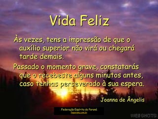 Vida Feliz
Às vezes, tens a impressão de que o
  auxílio superior não virá ou chegará
  tarde demais.
Passado o momento grave, constatarás
  que o recebeste alguns minutos antes,
  caso tenhas perseverado à sua espera.

                                             Joanna de Ângelis
              Federação Espírita do Paraná
                     feparana.com.br
 