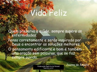 Vida Feliz
Quem preserva a saúde, sempre supera as
enfermidades.
Pensa corretamente e serás inspirado por
Deus a encontrar as soluções melhores.
O pensamento edificante e bom é também
uma oração sem palavras, que se faz
sempre ouvida.
Joanna de ÂngelisFederação Espírita do Paraná
feparana.com.br
 