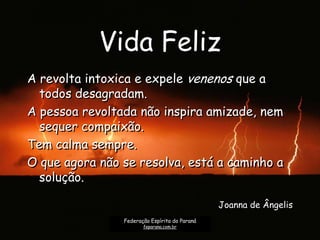 Vida Feliz
A revolta intoxica e expele venenos que a
todos desagradam.
A pessoa revoltada não inspira amizade, nem
sequer compaixão.
Tem calma sempre.
O que agora não se resolva, está a caminho a
solução.
Joanna de Ângelis
Federação Espírita do Paraná
feparana.com.br