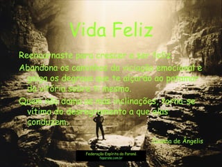 Vida Feliz
Reencarnaste para crescer e ser feliz.
Abandona os caminhos da viciação emocional e
galga os degraus que te alçarão ao patamar
da vitória sobre ti mesmo.
Quem não doma as más inclinações, torna-se
vítima do desregramento a que elas
conduzem.
Joanna de Ângelis
Federação Espírita do Paraná
feparana.com.br
 