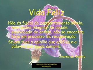 Vida Feliz
Não és fiscal do comportamento alheio,
nem podes imaginar se aquele
equivocado de ontem, não se encontra
hoje em processo de recuperação.
Sejam tuas a opinião que edifica e a
palavra que ajuda sempre.
Joanna de Ângelis
Federação Espírita do Paraná
feparana.com.br
 