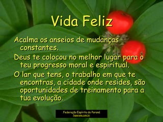 Vida Feliz
Acalma os anseios de mudanças
constantes.
Deus te colocou no melhor lugar para o
teu progresso moral e espiritual.
O lar que tens, o trabalho em que te
encontras, a cidade onde resides, são
oportunidades de treinamento para a
tua evolução.
Federação Espírita do Paraná
feparana.com.br