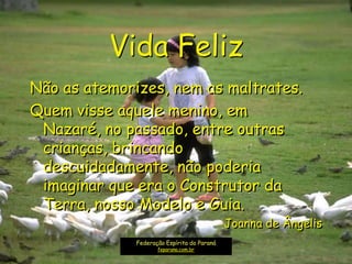 Vida Feliz
Não as atemorizes, nem as maltrates.
Quem visse aquele menino, em
Nazaré, no passado, entre outras
crianças, brincando
descuidadamente, não poderia
imaginar que era o Construtor da
Terra, nosso Modelo e Guia.
Joanna de Ângelis
Federação Espírita do Paraná
feparana.com.br