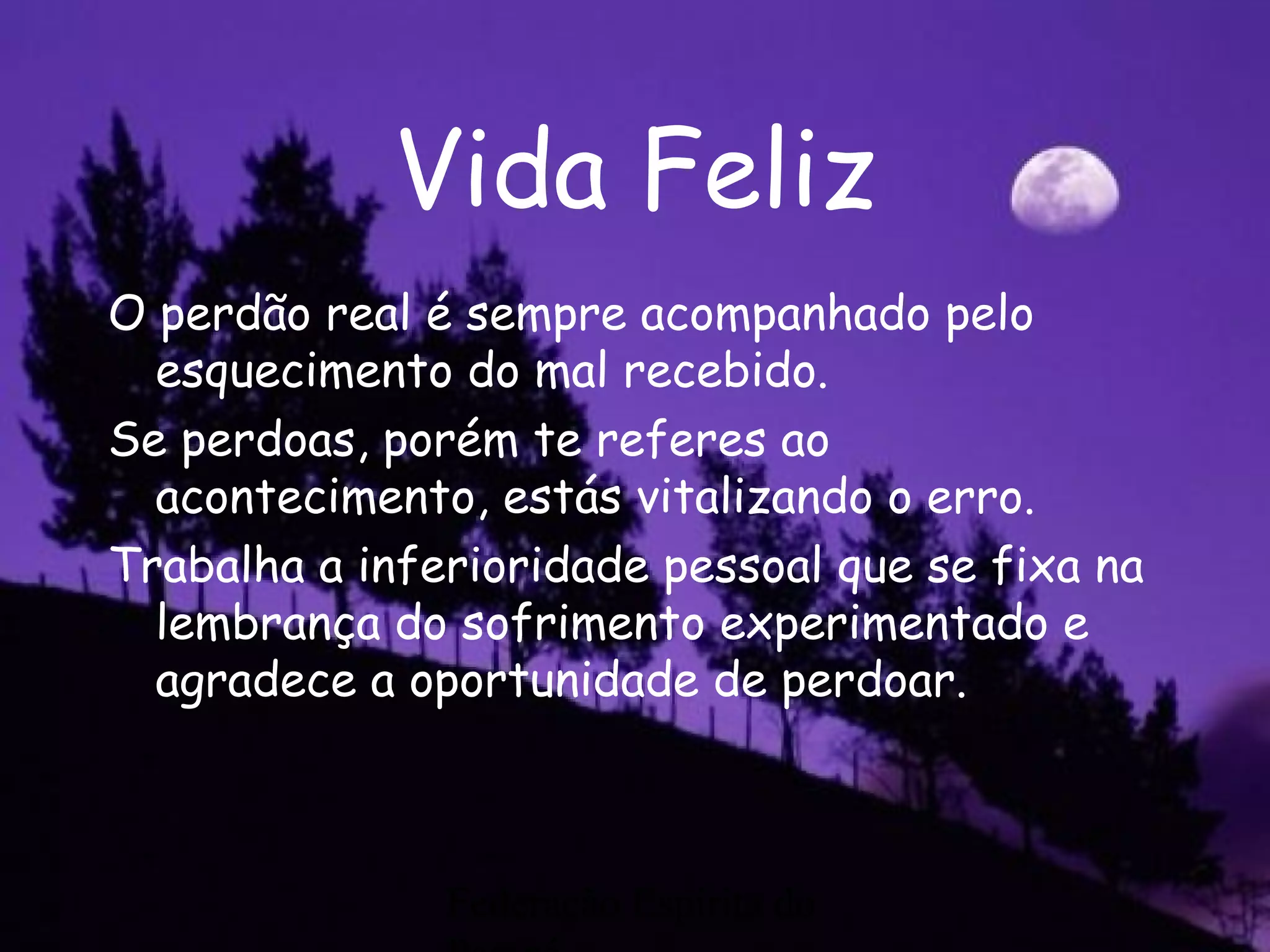 Federação Espírita do
Vida Feliz
O perdão real é sempre acompanhado pelo
esquecimento do mal recebido.
Se perdoas, porém te referes ao
acontecimento, estás vitalizando o erro.
Trabalha a inferioridade pessoal que se fixa na
lembrança do sofrimento experimentado e
agradece a oportunidade de perdoar.