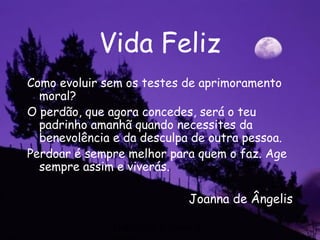 Federação Espírita do
Vida Feliz
Como evoluir sem os testes de aprimoramento
moral?
O perdão, que agora concedes, será o teu
padrinho amanhã quando necessites da
benevolência e da desculpa de outra pessoa.
Perdoar é sempre melhor para quem o faz. Age
sempre assim e viverás.
Joanna de Ângelis
 