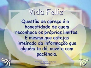 Vida Feliz
   Questão de apreço é a
     honestidade de quem
reconhece os próprios limites.
     E mesmo que estejas
 inteirado da informação que
   alguém te dá, ouve-a com
          paciência.
         Federação Espírita do Paraná
                feparana.com.br
 