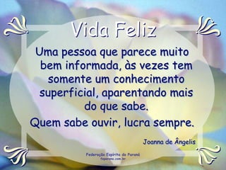 Vida Feliz
 Uma pessoa que parece muito
  bem informada, às vezes tem
   somente um conhecimento
  superficial, aparentando mais
          do que sabe.
Quem sabe ouvir, lucra sempre.
                                         Joanna de Ângelis
          Federação Espírita do Paraná
                 feparana.com.br
 