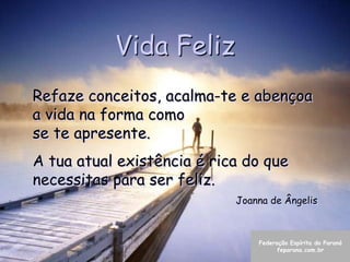 Vida Feliz
Refaze conceitos, acalma-te e abençoa
a vida na forma como
se te apresente.
A tua atual existência é rica do que
necessitas para ser feliz.
                            Joanna de Ângelis



                                Federação Espírita do Paraná
                                      feparana.com.br
 